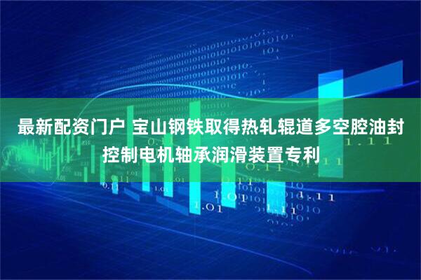 最新配资门户 宝山钢铁取得热轧辊道多空腔油封控制电机轴承润滑装置专利