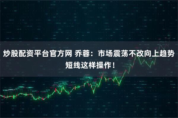 炒股配资平台官方网 乔蓉：市场震荡不改向上趋势 短线这样操作！