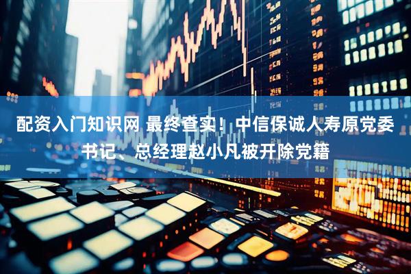 配资入门知识网 最终查实！中信保诚人寿原党委书记、总经理赵小凡被开除党籍