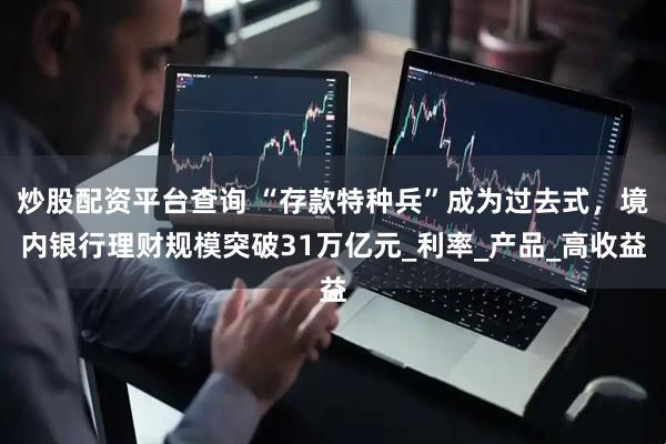 炒股配资平台查询 “存款特种兵”成为过去式，境内银行理财规模突破31万亿元_利率_产品_高收益