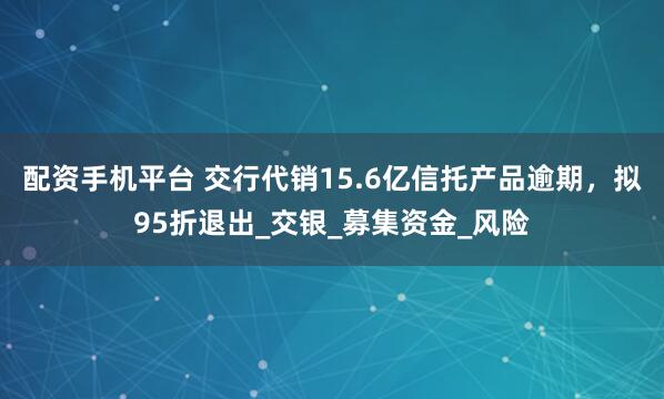 配资手机平台 交行代销15.6亿信托产品逾期，拟95折退出_交银_募集资金_风险