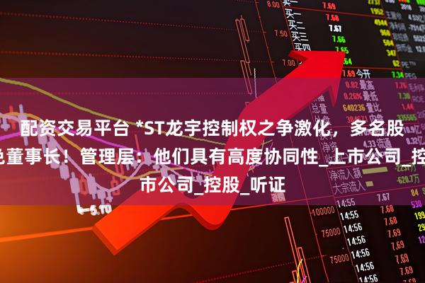配资交易平台 *ST龙宇控制权之争激化，多名股东欲罢免董事长！管理层：他们具有高度协同性_上市公司_控股_听证
