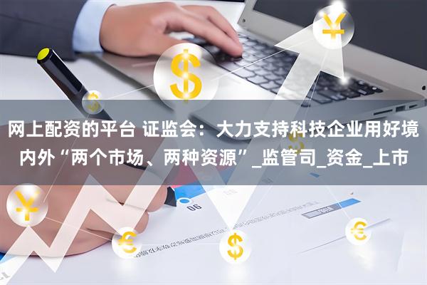 网上配资的平台 证监会：大力支持科技企业用好境内外“两个市场、两种资源”_监管司_资金_上市