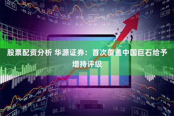 股票配资分析 华源证券：首次覆盖中国巨石给予增持评级