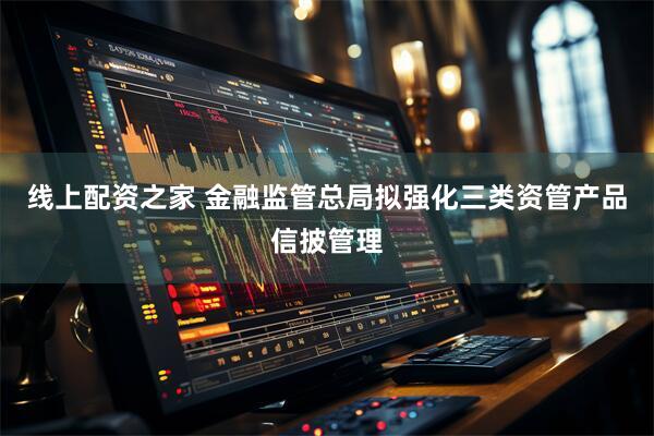 线上配资之家 金融监管总局拟强化三类资管产品信披管理