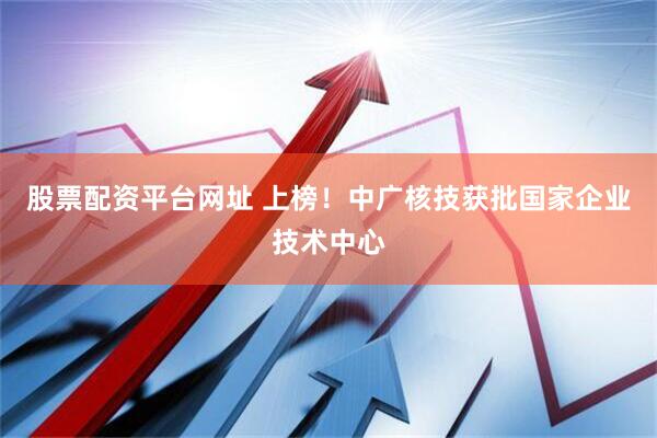 股票配资平台网址 上榜！中广核技获批国家企业技术中心