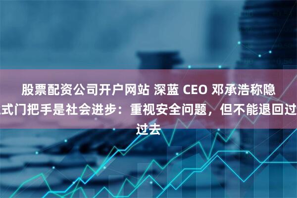 股票配资公司开户网站 深蓝 CEO 邓承浩称隐藏式门把手是社会进步：重视安全问题，但不能退回过去