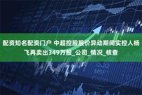 配资知名配资门户 中超控股股价异动期间实控人杨飞再卖出349万股_公司_情况_核查