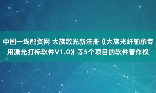 中国一线配资网 大族激光新注册《大族光纤轴承专用激光打标软件V1.0》等5个项目的软件著作权