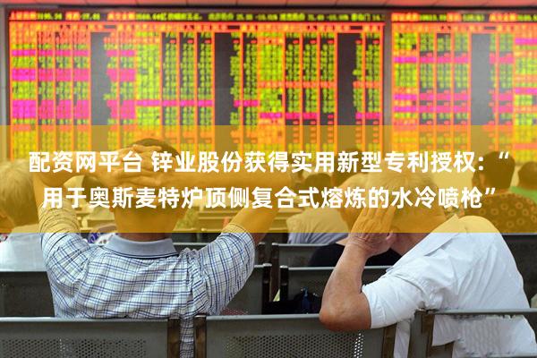 配资网平台 锌业股份获得实用新型专利授权: “用于奥斯麦特炉顶侧复合式熔炼的水冷喷枪”
