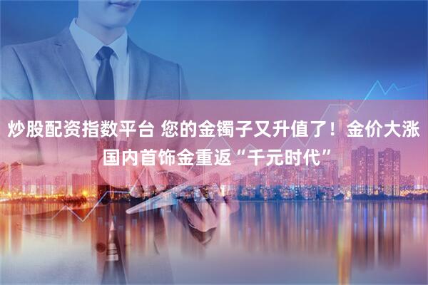 炒股配资指数平台 您的金镯子又升值了！金价大涨 国内首饰金重返“千元时代”