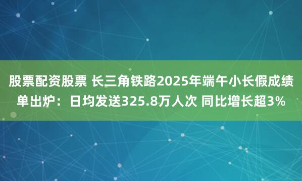 股票配资股票 长三角铁路2025年端午小长假成绩单出炉：日均发送325.8万人次 同比增长超3%