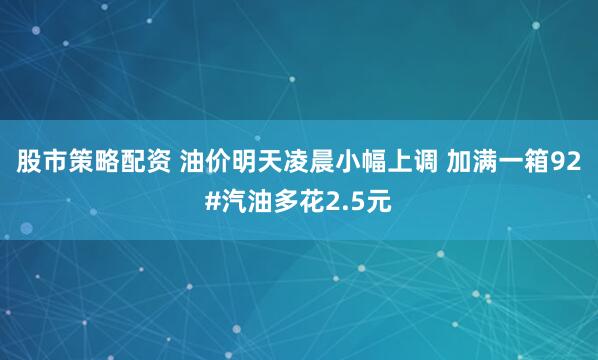 股市策略配资 油价明天凌晨小幅上调 加满一箱92#汽油多花2.5元