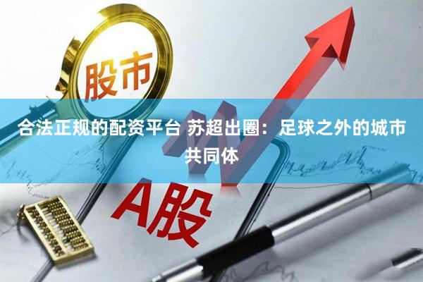 合法正规的配资平台 苏超出圈：足球之外的城市共同体