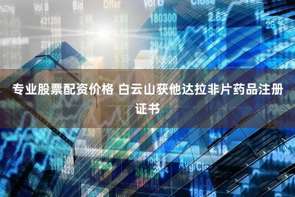 专业股票配资价格 白云山获他达拉非片药品注册证书