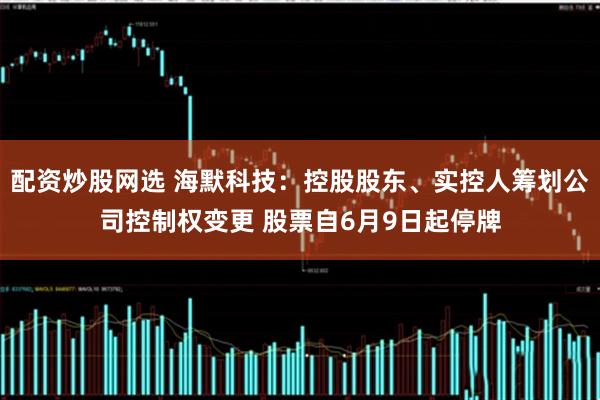 配资炒股网选 海默科技：控股股东、实控人筹划公司控制权变更 股票自6月9日起停牌