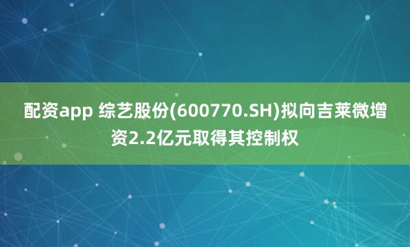 配资app 综艺股份(600770.SH)拟向吉莱微增资2.2亿元取得其控制权