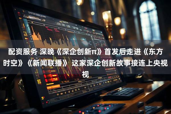 配资服务 深晚《深企创新π》首发后走进《东方时空》《新闻联播》 这家深企创新故事接连上央视