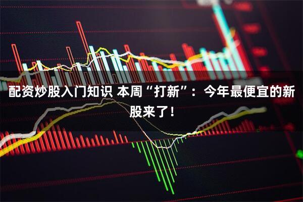 配资炒股入门知识 本周“打新”：今年最便宜的新股来了！