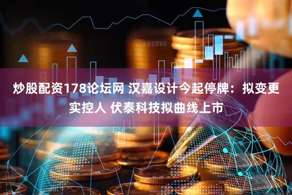 炒股配资178论坛网 汉嘉设计今起停牌：拟变更实控人 伏泰科技拟曲线上市