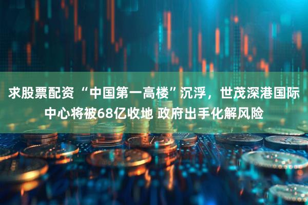 求股票配资 “中国第一高楼”沉浮，世茂深港国际中心将被68亿收地 政府出手化解风险