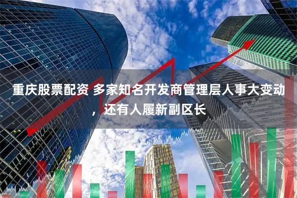 重庆股票配资 多家知名开发商管理层人事大变动，还有人履新副区长