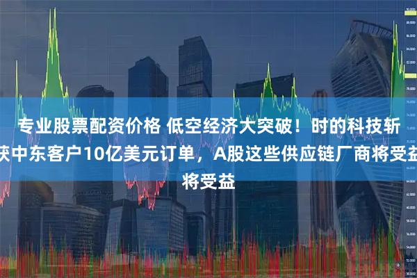 专业股票配资价格 低空经济大突破！时的科技斩获中东客户10亿美元订单，A股这些供应链厂商将受益