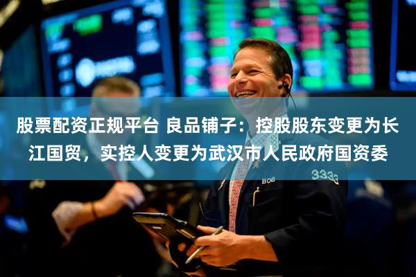 股票配资正规平台 良品铺子：控股股东变更为长江国贸，实控人变更为武汉市人民政府国资委