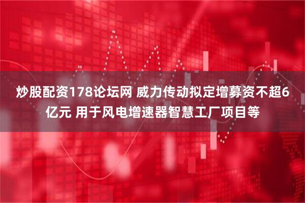 炒股配资178论坛网 威力传动拟定增募资不超6亿元 用于风电增速器智慧工厂项目等