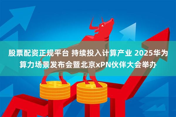 股票配资正规平台 持续投入计算产业 2025华为算力场景发布会暨北京xPN伙伴大会举办