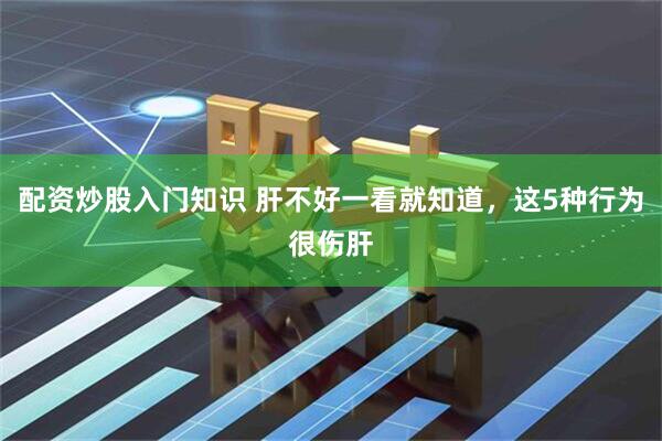 配资炒股入门知识 肝不好一看就知道，这5种行为很伤肝