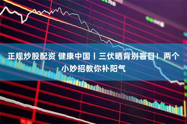 正规炒股配资 健康中国丨三伏晒背别盲目!两个小妙招教你补阳气