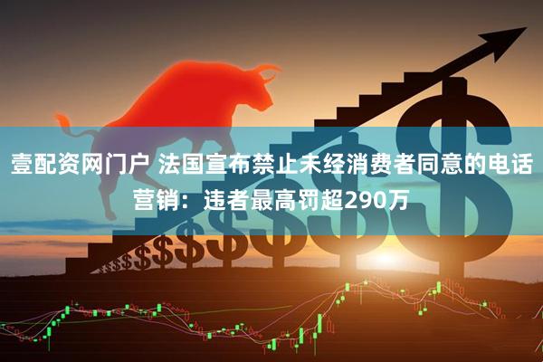 壹配资网门户 法国宣布禁止未经消费者同意的电话营销：违者最高罚超290万