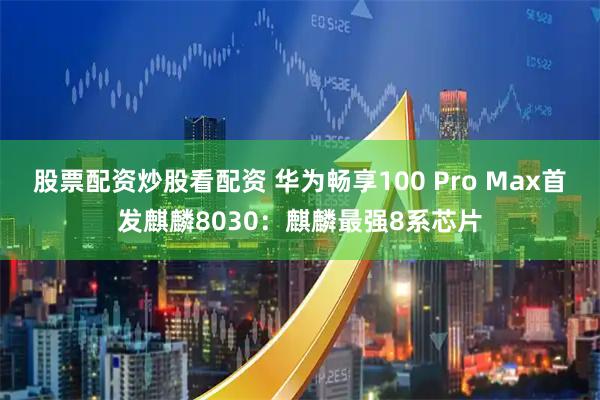 股票配资炒股看配资 华为畅享100 Pro Max首发麒麟8030：麒麟最强8系芯片